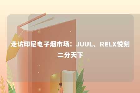 走访印尼电子烟市场：JUUL、RELX悦刻二分天下