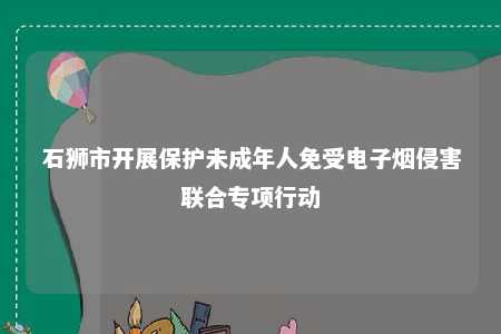 石狮市开展保护未成年人免受电子烟侵害联合专项行动