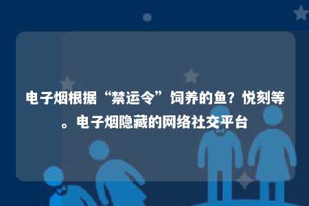 电子烟根据“禁运令”饲养的鱼？悦刻等。电子烟隐藏的网络社交平台