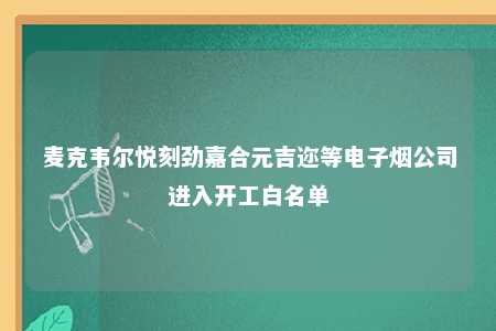 麦克韦尔悦刻劲嘉合元吉迩等电子烟公司进入开工白名单